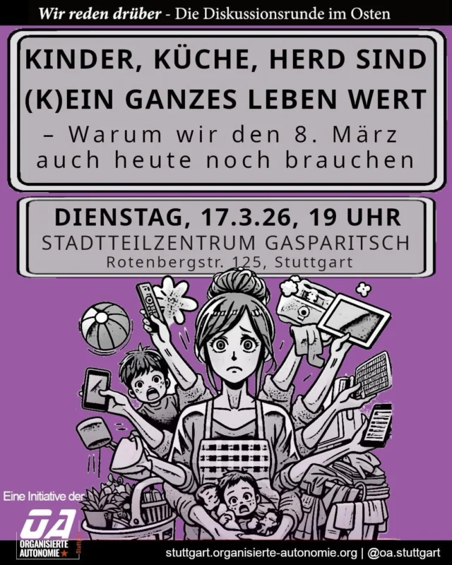 Kinder, Küche, Herd sind (k)ein ganzes Leben wert - warum wir den 8. März auch heute noch brauchen

Männer halten Haus- und Sorgearbeit für gerecht verteilt, leisten aber deutlich weniger Zeit als Frauen. Das zeigt: Patriarchale Strukturen wirken fort, auch wenn sie öffentlich kritisiert werden. Es gibt also genügend Gründe, die Wurzeln der Unterdrückung von Frauen offenzulegen und anzugreifen.

Bei der Diskussionsrunde reden wir darüber, was wir verändern können und wie wir dieses System grundlegend überwinden.

📅 Dienstag, 17. März, 19 Uhr 
📍Stadtteilzentrum Gasparitsch 

Komm vorbei, bring deine Fragen mit, sag deine Meinung und diskutier mit uns.